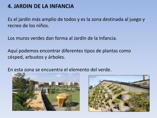 4. JARDIN DE LA INFANCIA
Es el jardín más amplio de todos y es la zona destinada al juego y
recreo de los niños.
Los muros verdes dan forma al Jardín de la Infancia.
Aquí podemos encontrar diferentes tipos de plantas como
césped, arbustos y árboles.
En esta zona se encuentra el elemento del verde.
 