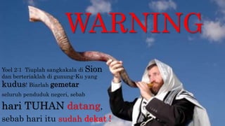WARNING
Yoel 2:1 Tiuplah sangkakala di Sion
dan berteriaklah di gunung-Ku yang
kudus! Biarlah gemetar
seluruh penduduk negeri, sebab
hari TUHAN datang,
sebab hari itu sudah dekat !
 