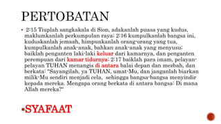  2:15 Tiuplah sangkakala di Sion, adakanlah puasa yang kudus,
maklumkanlah perkumpulan raya; 2:16 kumpulkanlah bangsa ini,
kuduskanlah jemaah, himpunkanlah orang-orang yang tua,
kumpulkanlah anak-anak, bahkan anak-anak yang menyusu;
baiklah penganten laki-laki keluar dari kamarnya, dan penganten
perempuan dari kamar tidurnya; 2:17 baiklah para imam, pelayan-
pelayan TUHAN menangis di antara balai depan dan mezbah, dan
berkata: "Sayangilah, ya TUHAN, umat-Mu, dan janganlah biarkan
milik-Mu sendiri menjadi cela, sehingga bangsa-bangsa menyindir
kepada mereka. Mengapa orang berkata di antara bangsa: Di mana
Allah mereka?“
SYAFAAT
 
