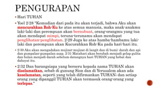  Hari TUHAN
 Yoel 2:28 "Kemudian dari pada itu akan terjadi, bahwa Aku akan
mencurahkan Roh-Ku ke atas semua manusia, maka anak-anakmu
laki-laki dan perempuan akan bernubuat, orang-orangmu yang tua
akan mendapat mimpi, teruna-terunamu akan mendapat
penglihatan-penglihatan. 2:29 Juga ke atas hamba-hambamu laki-
laki dan perempuan akan Kucurahkan Roh-Ku pada hari-hari itu.
 2:30 Aku akan mengadakan mujizat-mujizat di langit dan di bumi: darah dan api
dan gumpalan-gumpalan asap. 2:31 Matahari akan berubah menjadi gelap gulita
dan bulan menjadi darah sebelum datangnya hari TUHAN yang hebat dan
dahsyat itu.
 2:32 Dan barangsiapa yang berseru kepada nama TUHAN akan
diselamatkan, sebab di gunung Sion dan di Yerusalem akan ada
keselamatan, seperti yang telah difirmankan TUHAN; dan setiap
orang yang dipanggil TUHAN akan termasuk orang-orang yang
terlepas."
 