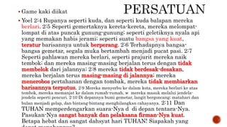  Game kaki diikat
 Yoel 2:4 Rupanya seperti kuda, dan seperti kuda balapan mereka
berlari. 2:5 Seperti gemertaknya kereta-kereta, mereka melompat-
lompat di atas puncak gunung-gunung; seperti geletiknya nyala api
yang memakan habis jerami; seperti suatu bangsa yang kuat,
teratur barisannya untuk berperang. 2:6 Terhadapnya bangsa-
bangsa gemetar, segala muka bertambah menjadi pucat pasi. 2:7
Seperti pahlawan mereka berlari, seperti prajurit mereka naik
tembok; dan mereka masing-masing berjalan terus dengan tidak
membelok dari jalannya; 2:8 mereka tidak berdesak-desakan,
mereka berjalan terus masing-masing di jalannya; mereka
menerobos pertahanan dengan tombak, mereka tidak membiarkan
barisannya terputus. 2:9 Mereka menyerbu ke dalam kota, mereka berlari ke atas
tembok, mereka memanjat ke dalam rumah-rumah, w mereka masuk melalui jendela-
jendela seperti pencuri. 2:10 Di depannya bumi gemetar, langit bergoncang; matahari dan
bulan menjadi gelap, dan bintang-bintang menghilangkan cahayanya. 2:11 Dan
TUHAN memperdengarkan suara-Nya d di depan tentara-Nya.
Pasukan-Nya sangat banyak dan pelaksana firman-Nya kuat.
Betapa hebat dan sangat dahsyat hari TUHAN! Siapakah yang
 