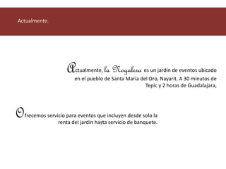 Actualmente, la Nogalera es un jardín de eventos ubicado 
en el pueblo de Santa María del Oro, Nayarit. A 30 minutos de 
Tepic y 2 horas de Guadalajara, 
Actualmente. 
frecemos servicio para eventos que incluyen desde solo la 
renta del jardín hasta servicio de banquete. 
O 
 
