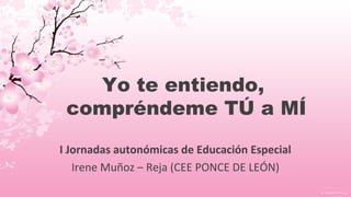Yo te entiendo,
compréndeme TÚ a MÍ
I Jornadas autonómicas de Educación Especial
Irene Muñoz – Reja (CEE PONCE DE LEÓN)
 