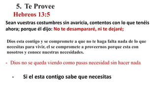 5. Te Provee
Hebreos 13:5
Sean vuestras costumbres sin avaricia, contentos con lo que tenéis
ahora; porque él dijo: No te desampararé, ni te dejaré;
Dios esta contigo y se compromete a que no te haga falta nada de lo que
necesitas para vivir, el se compromete a proveernos porque esta con
nosotros y conoce nuestras necesidades.
- Dios no se queda viendo como pasas necesidad sin hacer nada.
- Si el esta contigo sabe que necesitas
 