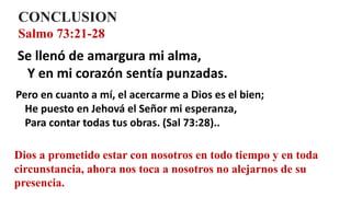 CONCLUSION
Salmo 73:21-28
Se llenó de amargura mi alma,
Y en mi corazón sentía punzadas.
Pero en cuanto a mí, el acercarme a Dios es el bien;
He puesto en Jehová el Señor mi esperanza,
Para contar todas tus obras. (Sal 73:28)..
Dios a prometido estar con nosotros en todo tiempo y en toda
circunstancia, ahora nos toca a nosotros no alejarnos de su
presencia.
 