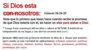 Si Dios esta
con nosotros:
1. Te Bendice Génesis 26:24-25
Note que lo primero que Isaac hace cuando recibe la promesa
de que Dios estaría con el, es hacer un altar para alabar a Dios:
25 Luego Isaac construyó allí un altar y adoró al SEÑOR. Estableció su
campamento en ese lugar, y sus siervos cavaron otro pozo.
Invocar: (hb) cará raíz primaria mediante la idea de a llamar por nombre,
(pero usada en una variedad de aplicaciones): aclamar, anunciar, celebrar,
clamar, convocar, intimar, invitar, llamar, llevar, proclamar, profetizar,
promulgar, dar voces.
 