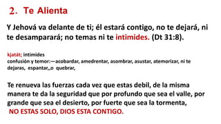 2. Te Alienta
Y Jehová va delante de ti; él estará contigo, no te dejará, ni
te desamparará; no temas ni te intimides. (Dt 31:8).
kjatát; intimides
confusión y temor:—acobardar, amedrentar, asombrar, asustar, atemorizar, ni te
dejaras, espantar,,o quebrar,
Te renueva las fuerzas cada vez que estas debil, de la misma
manera te da la seguridad que por profundo que sea el valle, por
grande que sea el desierto, por fuerte que sea la tormenta,
NO ESTAS SOLO, DIOS ESTA CONTIGO.
 