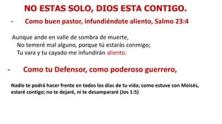 NO ESTAS SOLO, DIOS ESTA CONTIGO.
- Como buen pastor, infundiéndote aliento, Salmo 23:4
Aunque ande en valle de sombra de muerte,
No temeré mal alguno, porque tú estarás conmigo;
Tu vara y tu cayado me infundirán aliento.
- Como tu Defensor, como poderoso guerrero,
Nadie te podrá hacer frente en todos los días de tu vida; como estuve con Moisés,
estaré contigo; no te dejaré, ni te desampararé (Jos 1:5)
 