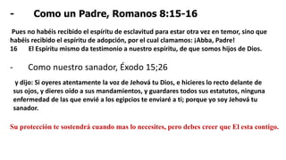 - Como un Padre, Romanos 8:15-16
Pues no habéis recibido el espíritu de esclavitud para estar otra vez en temor, sino que
habéis recibido el espíritu de adopción, por el cual clamamos: ¡Abba, Padre!
16 El Espíritu mismo da testimonio a nuestro espíritu, de que somos hijos de Dios.
- Como nuestro sanador, Éxodo 15;26
y dijo: Si oyeres atentamente la voz de Jehová tu Dios, e hicieres lo recto delante de
sus ojos, y dieres oído a sus mandamientos, y guardares todos sus estatutos, ninguna
enfermedad de las que envié a los egipcios te enviaré a ti; porque yo soy Jehová tu
sanador.
Su protección te sostendrá cuando mas lo necesites, pero debes creer que El esta contigo.
 