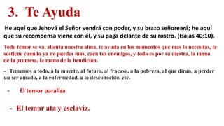 3. Te Ayuda
He aquí que Jehová el Señor vendrá con poder, y su brazo señoreará; he aquí
que su recompensa viene con él, y su paga delante de su rostro. (Isaias 40:10).
Todo temor se va, alienta nuestra alma, te ayuda en los momentos que mas lo necesitas, te
sostiene cuando ya no puedes mas, caen tus enemigos, y todo es por su diestra, la mano
de la promesa, la mano de la bendición.
- Tememos a todo, a la muerte, al futuro, al fracaso, a la pobreza, al que diran, a perder
un ser amado, a la enfermedad, a lo desconocido, etc.
- El temor paraliza
- El temor ata y esclaviza
 