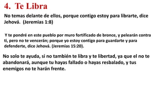 4. Te Libra
No temas delante de ellos, porque contigo estoy para librarte, dice
Jehová. (Jeremias 1:8)
Y te pondré en este pueblo por muro fortificado de bronce, y pelearán contra
ti, pero no te vencerán; porque yo estoy contigo para guardarte y para
defenderte, dice Jehová. (Jeremias 15:20).
No solo te ayuda, si no también te libra y te libertad, ya que el no te
abandonará, aunque tu hayas fallado o hayas resbalado, y tus
enemigos no te harán frente.
 