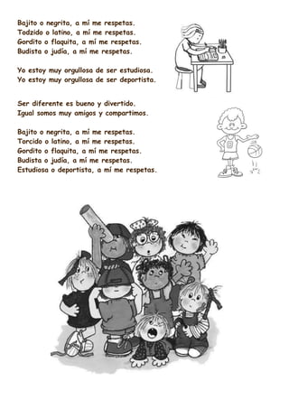 Bajito o negrita, a mí me respetas.
Todzido o latino, a mí me respetas.
Gordito o flaquita, a mí me respetas.
Budista o judía, a mí me respetas.
Yo estoy muy orgullosa de ser estudiosa.
Yo estoy muy orgullosa de ser deportista.
Ser diferente es bueno y divertido.
Igual somos muy amigos y compartimos.
Bajito o negrita, a mí me respetas.
Torcido o latino, a mí me respetas.
Gordito o flaquita, a mí me respetas.
Budista o judía, a mí me respetas.
Estudiosa o deportista, a mí me respetas.

 