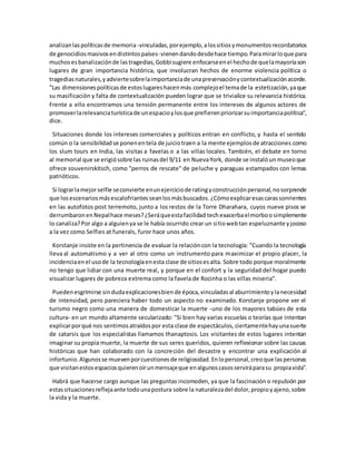 analizanlaspolíticasde memoria -vinculadas,porejemplo,alossitiosymonumentosrecordatorios
de genocidiosmasivosendistintospaíses-vienendandodesdehace tiempo.Paramirarloque para
muchosesbanalizaciónde lastragedias,Gobbisugiere enfocarseenel hechode quelamayoríason
lugares de gran importancia histórica, que involucran hechos de enorme violencia política o
tragediasnaturales,yadviertesobrelaimportanciade unapreservaciónycontextualizaciónacorde.
"Las dimensionespolíticasde estoslugareshacenmás complejoel temade la estetización,yaque
su masificación y falta de contextualización pueden lograr que se trivialice su relevancia histórica.
Frente a ello encontramos una tensión permanente entre los intereses de algunos actores de
promoverlarelevanciaturísticade unespacioylosque prefierenpriorizarsuimportanciapolítica",
dice.
Situaciones donde los intereses comerciales y políticos entran en conflicto, y hasta el sentido
común o la sensibilidadse ponenentela de juiciotraen a la mente ejemplosde atracciones como
los slum tours en India, las visitas a favelas o a las villas locales. También, el debate en torno
al memorial que se erigiósobre las ruinasdel 9/11 en NuevaYork, donde se instalóun museoque
ofrece souvenirskitsch, como "perros de rescate" de peluche y paraguas estampados con lemas
patrióticos.
Si lograrlamejorselfie seconvierte enunejercicioderatingyconstrucciónpersonal,nosorprende
que losescenariosmásescalofriantesseanlosmásbuscados.¿Cómoexplicaresascarassonrientes
en las autofotos post terremoto, junto a los restos de la Torre Dharahara, cuyos nueve pisos se
derrumbaronenNepalhace meses?¿Seráqueestafacilidad techexacerbaelmorboosimplemente
lo canaliza?Por algo a alguienya se le había ocurrido crear un sitiowebtan espeluznante yjocoso
a la vez como Selfies at funerals, furor hace unos años.
Korstanje insiste en la pertinencia de evaluar la relacióncon la tecnología: "Cuando la tecnología
lleva al automatismo y a ver al otro como un instrumento para maximizar el propio placer, la
incidenciaenel usode la tecnologíaenesta clase de sitiosesalta. Sobre todo porque moralmente
no tengo que lidiar con una muerte real, y porque en el confort y la seguridad del hogar puedo
visualizar lugares de pobreza extrema como la favela de Rocinha o las villas miseria".
Puedenesgrimirse sindudaexplicacionesbiende época,vinculadasal aburrimientoylanecesidad
de intensidad, pero pareciera haber todo un aspecto no examinado. Korstanje propone ver el
turismo negro como una manera de domesticar la muerte -uno de los mayores tabúes de esta
cultura- en un mundo altamente secularizado: "Si bien hay varias escuelas o teorías que intentan
explicarporqué nos sentimosatraídospor esta clase de espectáculos,ciertamentehayunasuerte
de catarsis que los especialistas llamamos thanaptosis. Los visitantes de estos lugares intentan
imaginar su propia muerte, la muerte de sus seres queridos, quieren reflexionar sobre las causas
históricas que han colaborado con la concreción del desastre y encontrar una explicación al
infortunio.Algunosse muevenporcuestionesde religiosidad.Enlopersonal,creoque laspersonas
que visitanestosespaciosquierenoírunmensajeque enalgunoscasosserviráparasu propiavida".
Habrá que hacerse cargo aunque las preguntas incomoden, ya que la fascinación o repulsión por
estassituacionesreflejaante todounapostura sobre la naturalezadel dolor,propioyajeno,sobre
la vida y la muerte.
 