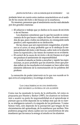 ¿BASTAFACILITAR A LOS ALUMNOS QUE SE EXPRESEN? 103
portante tener en cuenta estos matices característicos en el análi-
sis de las causas del éxito o del fracaso en la enseñanza.
En resumen, pensamos que el rendimiento escolar está afectado
por dos grandes creencias:
- El esfuerzo o trabajo que yo dedico es la causa de mi éxito
o de mi fracaso.
Los alumnos consideran que lo que les sucede es conse-
cuencia de lo que hacen o dejan de hacer. Si están convenci-
dos de que, pese a todos sus esfuerzos, no conseguirán nada
positivo, esto repercutirá en su dedicación.
En las clases que son exposiciones magistrales, el profe-
sor es el actor; es muy probable que se le atribuya la res-
ponsabilidad del éxito o del fracaso, sobre todo si la relación
entre la exposición y las tareas de examen no es evidente.
- El control de la causa de mi éxito o de mi fracaso es el que
me produce el sentimiento de responsabilidad.
Cuando el estudio se limita a escuchar y repetir las expo-
siciones, es poco probable que los alumnos crean que pue-
den influir en los resultados si el examen se hace sobre otro
elemento diferente de la memorización de las palabras del
profesor.
La sensación de poder intervenir en lo que nos sucede es lo
que aviva el compromiso y la entrega al estudio.
LAS CARACTERÍSTICAS DE UNA ENSEÑANZA
QUE FAVORECE LA ENTREGA DE LOS ALUMNOS
Como nos ha mostrado la teoría de la atribución, tal como es
propuesta por Hunter y Barker (1987), los alumnos se inclinan
más a asumir su parte de responsabilidad en el aprendizaje si
piensan que su éxito depende de su trabajo más que de su suer-
te, su inteligencia natural o la simpatía de los profesores. Y como
hemos visto, esto depende de la percepción que tengan de las
circunstancias del aprendizaje, de la enseñanza que reciben. Nos
podemos preguntar ahora cuáles son las características de una
enseñanza que favorezca la entrega al estudio en los alumnos.
 