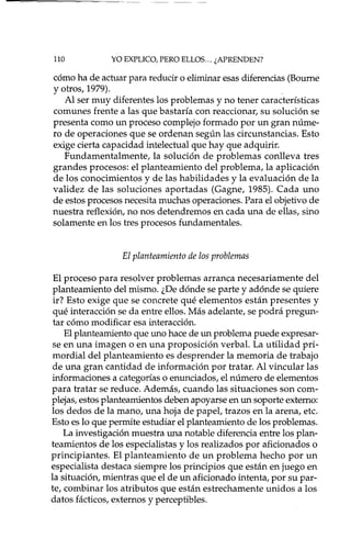 110 YO EXPLICO, PERO ELLOS... ¿APRENDEN?
cómo ha de actuar para reducir o eliminar esas diferencias (Bourne
y otros, 1979)..
Al ser muy diferentes los problemas y no tener características
comunes frente a las que bastaría con reaccionar, su solución se
presenta como un proceso complejo formado por un gran núme-
ro de operaciones que se ordenan según las circunstancias. Esto
exige cierta capacidad intelectual que hay que adquirir.
Fundamentalmente, la solución de problemas conlleva tres
grandes procesos: el planteamiento del problema, la aplicación
de los conocimientos y de las habilidades y la evaluación de la
validez de las soluciones aportadas (Gagne, 1985). Cada uno
de estos procesos necesita muchas operaciones. Para el objetivo de
nuestra reflexión, no nos detendremos en cada una de ellas, sino
solamente en los tres procesos fundamentales.
El planteamiento de los problemas
El proceso para resolver problemas arranca necesariamente del
planteamiento del mismo. ¿De dónde se parte y adónde se quiere
ir? Esto exige que se concrete qué elementos están presentes y
qué interacción se da entre ellos. Más adelante, se podrá pregun-
tar cómo modificar esa interacción.
El planteamiento que uno hace de un problema puede expresar-
se en una imagen o en una proposición verbal. La utilidad pri-
mordial del planteamiento es desprender la memoria de trabajo
de una gran cantidad de información por tratar. Al vincular las
informaciones a categorías o enunciados, el número de elementos
para tratar se reduce. Además, cuando las situaciones son com-
plejas, estos planteamientos deben apoyarse en un soporte externo:
los dedos de la mano, una hoja de papel, trazos en la arena, etc.
Esto es 10 que permite estudiar el planteamiento de los problemas.
La investigación muestra una notable diferencia entre los plan-
teamientos de los especialistas y los realizados por aficionados o
principiantes. El planteamiento de un problema hecho por un
especialista destaca siempre los principios que están en juego en
la situación, mientras que el de un aficionado intenta, por su par-
te, combinar los atributos que están estrechamente unidos a los
datos fáctico s, externos y perceptibles.
 