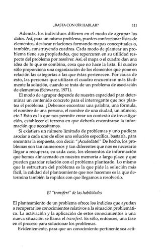 ¿BASTA CON OÍR HABLAR? 111
Además, los individuos difieren en el modo de agrupar los
datos. Así, para un mismo problema, pueden confeccionar listas de
elementos, destacar relaciones formando mapas conceptuales o,
también, construyendo cuadros. Cada modo de plantear un pro-
blema tiene sus propiedades, que repercuten en su utilidad res-
pecto del problema por resolver. Así, el mapa o el cuadro dan una
idea de lo que se combina, cosa que no hace la lista. El cuadro
sólo proporciona una organización de los elementos que pone en
relación las categorías a las que éstas pertenecen. Por causa de
esto, las personas que utilizan el cuadro encuentran más fácil-
mente la solución, cuando se trata de un problema de asociación
de elementos (Schwartz, 1971).
El modo de agrupar depende de nuestra capacidad para deter-
minar un contenido concreto para el interrogante que nos plan-
tea el problema. ¿Debemos encontrar una palabra, una fórmula,
el nombre de una persona, el nombre de una ciudad, un número,
etc.? Esto es lo que nos permite crear un contexto de investiga-
ción, establecer el terreno en que debería encontrarse la infor-
mación que necesitamos.
Si existiera un número limitado de problemas y uno pudiera
asociar a cada uno de ellos una solución específica, bastaría, para
encontrar la respuesta, con decir: "¡Acuérdate!" De hecho, los pro-
blemas son tan numerosos y tan diferentes que nos es necesario
llegar a recuperar, en cada caso, los elementos de información
que hemos almacenado en nuestra memoria a largo plazo y que
pueden guardar relación con el problema planteado. Lo mismo
que la estructura del problema es la que pide la solución más
fácil, la calidad del planteamiento que nos hacemos es la que de-
termina también la rapidez con que llegamos a resolverlo.
El "transjert" de las habilidades
El planteamiento de un problema ofrece los indicios que ayudan
a recuperar los conocimientos relativos a la situación problemáti-
ca. La activación y la aplicación de estos conocimientos a una
nueva situación se llama el transjert. Es sólo, entonces, una fase
en el proceso para solucionar los problemas.
Evidentemente, para que un conocimiento pertinente sea acti-
 