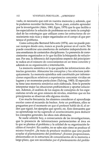 112 YO EXPLICO, PERO ELLOS ... ¿APRENDEN?
vado, es necesario que esté en nuestra memoria y, además, que
lo podamos recordar fácilmente. No es, pues, extraño aprender
por la investigación (Akin, 1981; Egan, 1979) que lo que facilita a
los especialistas la solución de problemas no es tanto la compleji-
dad de las estrategias que utilizan como las estructuras de co-
nocimiento más ricas y mejor organizadas en el campo al que per-
tenece el problema.
Como subrayaba Bertrand Schwartz (1974),uno no puede pen-
sar siempre desde cero, nunca se puede pensar en el vacío. No
puede concebirse una enseñanza de métodos independiente de
una enseñanza de contenidos disciplinares. La presencia de cono-
cimientos organizados es lo que facilita la búsqueda de solucio-
nes. Por eso, la diferencia del especialista respecto del principian-
te radica en el número de conocimientos en un tema concreto y
además en su organización e interrelación.
La memoria semántica es la que guarda las informaciones abs-
tractas generales. Almacena los conceptos y los relaciona jerár-
quicamente. La memoria episódica está constituida por informa-
ciones específicas relativas a experiencias concretas vividas en
lugares y en momentos particulares (Tulving, 1983). El especialis-
ta tiene una memoria semántica más elaborada. Esto le permite
interpretar mejor las situaciones problemáticas y aportar solucio-
nes. Además, el análisis de los mapas de conceptos de los espe-
cialistas revela un gran número de niveles, mientras que en los
principiantes se observan sólo algunos niveles.
Con mucha frecuencia, los alumnos consideran el aprendizaje
escolar como el recuerdo de hechos. Ante un problema, ellos se
preguntan por el momento en que el profesor habló de ét el or-
den que siguió, los ejemplos que aportó, etc. Esto demuestra que
su aprendizaje no ha superado el acontecimiento para deducir
los conceptos generales, las ideas más abstractas.
Se suele admitir hoy, a consecuencia de las investigaciones,
que la presencia de informaciones pertenecientes al área en
la que se plantea el problema y la calidad de su organización fa-
cilitan el transfert. En cambio, no se sabe aún cómo se produce el
mismo transfert. ¿Se trata de producir modelos que uno puede
acoplar al planteamiento del problema? ¿Existen proposiciones,
almacenadas en la estructura de conocimientos de la memoria a
largo plazo, que son recordadas por el planteamiento del proble-
 