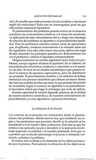 ¿BASTA CON OíR HABLAR? 113
mal ¿Es posible que estén presentes los dos modelos y funcionen
según las situaciones? Éstos son los interrogante s, para los que
sólo existen respuestas hipotéticas.
El planteamiento del problema permite activar en la memoria
semántica los conocimientos relativos a la situación estudiada.
La aplicación de estos conocimientos lleva a elegir una estrategia
de solución del problema: el algoritmo o el procedimiento heurís-
tico. Para los problemas comunes existen series de operaciones
que, al aplicarse, conducen certeramente a la solución: éstas son
los algoritmos. Uno sabe cómo hacer una suma, aplicar una regla
de tres, concordar los participios pasados, etc. Basta entonces con
ver el problema y utilizar el algoritmo correspondiente.
Desgraciadamente no existen algoritmos para todos los pro-
blemas, aunque algunos alumnos lo quisieran. En su defecto, los
procedimientos heurísticos conducen a soluciones o a la ausen-
cia de ellas. Se trata de un modelo metodológico que permite re-
ducir el número de opciones cognoscitivas, pero sin determinar
un resultado. El procedimiento científico y los métodos de trabajo
intelectual son procesos heurísticos que ofrecen un marco dentro
del cual son posibles muchas opciones, lo que permite diversidad
de resultados. Según se conozca un algoritmo o un procedimien-
to heurístico, habrá que elegir la estrategia que se ha de aplicar.
Nuestra capacidad de transfert depende, entonces, de la calidad
de nuestra memoria semántica y de nuestros conocimientos de
procedimiento, ya sean algoritmos o procesos heurísticos.
La evaluación de la solución
Los criterios de evaluación son fórmula dos desde el plantea-
miento del problema. Efectivamente hay que establecer las re-
glas y los parámetros que permiten decidir si la solución se ha
encontrado o si el transfert debe continuarse. Esta fase en que los
criterios son aplicados ayuda a descubrir si la respuesta encon-
trada responde, en realidad, a la cuestión planteada. Es lo que va
a permitir que se decida interrumpir el proceso o retornado vol-
viendo a plantear el problema.
El criterio más evidente es la obtención de los objetivos busca-
dos por el proceso. Precisamente la obtención de los objetivos es
 