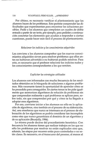 116 YO EXPLICO, PERO ELLOS ... ¿APRENDEN?
Por último, es necesario verificar el planteamiento que los
alumnos hacen de los problemas. Esto permite comprender las di-
ficultades que experimentan para encontrar las soluciones po-
sibles. Pedir a los alumnos que completen un cuadro de doble
entrada a partir de un texto, por ejemplo, para pedirles a continua-
ción concretar los elementos que ayudan a responder a ciertas
cuestiones, puede hacer más fácil el proceso de planteamiento.
Relacionar los indicios y los conocimientos adquiridos
Les conviene a los alumnos comprobar que los nuevos conoci-
mientos adquiridos sirven para resolver problemas que ellos an-
tes no hubieran advertido o no hubieran podido resolver. Para
esto, es necesario que el profesor relacione los indicios reales y
los conocimientos correspondientes a los que remiten.
Explicitar las estrategias utilizadas
Los alumnos son informados con mucha frecuencia de los resul-
tados obtenidos en la búsqueda de soluciones a algunos proble-
mas. Más raramente tienen la oportunidad de aprender cómo se
ha procedido para conseguidos. En ciertos temas se les pide igual-
mente que memoricen algoritmos de solución de problemas sin
que comprendan realmente a qué problemas se aplican pero, so-
bre todo, sin que comprendan por qué y cómo se ha llegado a
adoptar esos algoritmos.
Por eso, conviene iniciar a los alumnos no sólo en la aplica-
ción de algoritmos, sino también en el proceso de su elaboración.
Así, una enseñanza que nunca se interesara en el proceso de ela-
boración de los algoritmo s se podría considerar tan incompleta
como otra que nunca garantizara el dominio de un algoritmo y
de su aplicación (Bourjolly, 1984).
Lo mismo puede decirse del procedimiento heurístico. Con
frecuencia los alumnos tienen que realizar trabajos en los que no
sólo los problemas por resolver no están explicados sino que,
además, las etapas por recorrer están poco controladas o no es-
tán claras. Es necesario, en el transcurso del proceso, al menos al
 