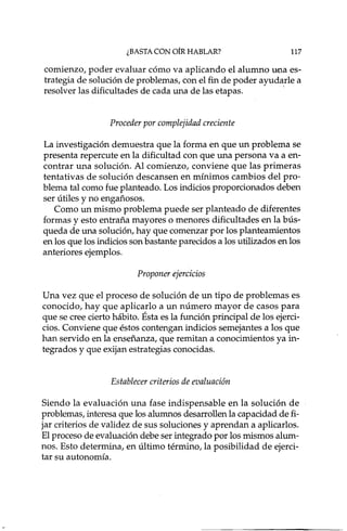 ¿BASTA CON OíR HABLAR? 117
comienzo, poder evaluar cómo va aplicando el alumno tM,1aes-
trategia de solución de problemas, con el fin de poder ayudarle a
resolver las dificultades de cada una de las etapas. '
Proceder por complejidad creciente
La investigación demuestra que la forma en que un problema se
presenta repercute en la dificultad con que una persona va a en-
contrar una solución. Al comienzo, conviene que las primeras
tentativas de solución descansen en mínimos cambios del pro-
blema tal como fue planteado. Los indicios proporcionados deben
ser útiles y no engañosos.
Como un mismo problema puede ser planteado de diferentes
formas y esto entraña mayores o menores dificultades en la bús-
queda de una solución, hay que comenzar por los planteamientos
en los que los indicios son bastante parecidos a los utilizados en los
anteriores ejemplos.
Proponer ejercicios
Una vez que el proceso de solución de un tipo de problemas es
conocido, hay que aplicarlo a un número mayor de casos para
que se cree cierto hábito. Ésta es la función principal de los ejerci-
cios. Conviene que éstos contengan indicios semejantes a los que
han servido en la enseñanza, que remitan a conocimientos ya in-
tegrados y que exijan estrategias conocidas.
Establecer criterios de evaluación
Siendo la evaluación una fase indispensable en la solución de
problemas, interesa que los alumnos desarrollen la capacidad de fi-
jar criterios de validez de sus soluciones y aprendan a aplicarlos.
El proceso de evaluación debe ser integrado por los mismos alum-
nos. Esto determina, en último término, la posibilidad de ejerci-
tar su autonomía.
 