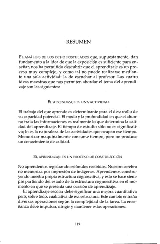RESUMEN
ELANÁLISISDELOSOCHOPOSTULADOSque, supuestamente, dan
fundamento a la idea de que la exposición es suficiente para en-
señar, nos ha permitido descubrir que el aprendizaje es un pro-
ceso muy complejo, y como tal no puede realizarse median-
te una sola actividad: la de escuchar al profesor. Las cuatro
ideas maestras que nos permiten abordar el tema del aprendi-
zaje son las siguientes:
ELAPRENDIZAJEESUNAACTIVIDAD
El trabajo del que aprende es determinante para el desarrollo de
su capacidad potencial. El modo y la profundidad en que el alum-
no trata las informaciones es realmente lo que determina la cali-
dad del aprendizaje. El tiempo de estudio sólo no es significati-
vo; lo es la naturaleza de las actividades que ocupan ese tiempo.
Memorizar maquinalmente consume tiempo, pero no produce
un conocimiento de calidad.
ELAPRENDIZAJEESUN PROCESODECONSTRUCCIÓN
No aprendemos registrando estímulos recibidos. Nuestro cerebro
no memoriza por impresión de imágenes. Aprendemos constru-
yendo nuestra propia estructura cognoscitiva, y esto se hace siem-
pre partiendo del estado de la estructura cognoscitiva en el mo-
mento en que se presenta una ocasión de aprendizaje.
El aprendizaje escolar debe significar una mejora cuantitativa
pero, sobre todo, cualitativa de esa estructura. Este cambio entraña
diversas operaciones según la complejidad de la tarea. La ense-
ñanza debe impulsar, dirigir y mantener estas operaciones.
119
 