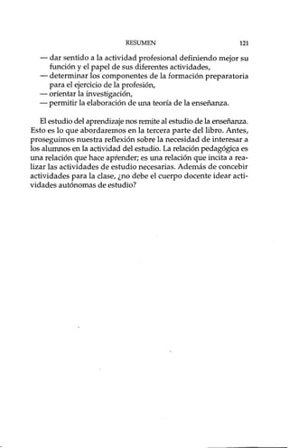 RESUMEN 121
- dar sentido a la actividad profesional definiendo mejor su
función y el papel de sus diferentes actividades,
- determinar los componentes de la formación preparatoria
para el ejercicio de la profesión,
- orientar la investigación,
- permitir la elaboración de una teoría de la enseñanza.
El estudio del aprendizaje nos remite al estudio de la enseñanza.
Esto es lo que abordaremos en la tercera parte del libro. Antes,
proseguimos nuestra reflexión sobre la necesidad de interesar a
los alumnos en la actividad del estudio. La relación pedagógica es
una relación que hace aprender; es una relación que incita a rea-
lizar las actividades de estudio necesarias. Además de concebir
actividades para la clase, ¿no debe el cuerpo docente idear acti-
vidades autónomas de estudio?
 