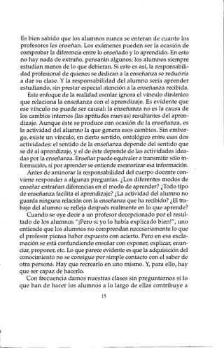 Es bien sabido que los alumnos nunca se enteran de cuanto los
profesores les enseñan. Los exámenes pueden ser la ocasión de
comprobar la diferencia entre lo enseñado y lo aprendido. En esto
no hay nada de extraño, pensarán algunos; los alumnos siempre
estudian menos de lo que debieran. Si esto es así, la responsabili-
dad profesional de quienes se dedican a la enseñanza se reduciría
a dar su clase. Y la responsabilidad del alumno sería aprender
estudiando, sin prestar especial atención a la enseñanza recibida.
Este enfoque de la realidad escolar ignora el vínculo dinámico
que relaciona la enseñanza con el aprendizaje. Es evidente que
ese vínculo no puede ser causal: la enseñanza no es la causa de
los cambios internos (las aptitudes nuevas) resultantes del apren-
dizaje. Aunque éste se produce con ocasión de la enseñanza, es
la actividad del alumno la que genera esos cambios. Sin embar-
go, existe un vínculo, en cierto sentido, ontológico entre esas dos
actividades: el sentido de la enseñanza depende del sentido que
se dé al aprendizaje, y el de éste depende de las actividades idea-
das por la enseñanza. Enseñar puede equivaler a transmitir sólo in-
formación, si por aprender se entiende memorizar esa información.
Antes de aminorar la responsabilidad del cuerpo docente con-
viene responder a algunas preguntas. ¿Los diferentes modos de
enseñar entrañan diferencias en el modo de aprender? ¿Todo tipo
de enseñanza facilita el aprendizaje? ¿La actividad del alumno no
guarda ninguna relación con la enseñanza que ha recibido? ¿El tra-
bajo del alumno se refleja después realmente en lo que aprende?
Cuando se oye decir a un profesor decepcionado por ~l resul-
tado de los alumnos "¡Pero si yo lo había explicado bien!", uno
entiende que los alumnos no comprendan necesariamente lo que
el profesor piensa haber expuesto con acierto. Pero en esa excla-
mación se está confundiendo enseñar con exponer, explicar, enun-
ciar, proponer, etc. Lo que parece evidente es que la adquisición del
conocimiento no se consigue por simple contacto con el saber de
otra persona. Hay que recrearlo en uno mismo. Y,para ello, hay
que ser capaz de hacerlo.
Con frecuencia damos nuestras clases sin preguntarnos si lo
que han de hacer los alumnos a lo largo de ellas contribuye a
15
 