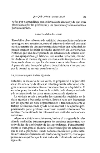 ¿EN QUÉ CONSISTE ESTUDIAR? 131
nadas por el aprendizaje que se lleva a cabo en clase y de que sean
planificadas por las profesoras y los profesores y sean conocidas
por los alumnos.
Las actividades de estudio
Si se define el estudio como la actividad de aprendizaje autónomo
que sigue a una enseñanza, como el esfuerzo intelectual personal
para adueñarse de un saber o para desarrollar una habilidad, se
puede intentar describir el estudio en función de la enseñanza.
Notemos que una descripción de las actividades de estudio ofre-
ce una agrupación algo artificial. Con mucha frecuencia, esas ac-
tividades o, al menos, algunas de ellas, están integradas en los
tiempos de clase, así que los alumnos a veces estudian en clase.
A pesar de esto, he aquí el género de actividades a las que uno
por lo general se entrega cuando estudia.
La preparación para la clase siguiente
Estudiar, la mayoría de las veces, es prepararse a seguir otra
clase. En una serie de clases, el estudio permite relacionar, inte-
grar nuevos conocimientos a conocimientos ya adquiridos. El
estudio, pues, tiene dos facetas: la revisión de la clase ya acabada
y la anticipación de los pasos anunciados para la siguiente.
La revisión ayuda a recordar los contenidos recibidos en la
clase anterior y buscarles sentido. Esto se hace con frecuencia
con los apuntes de clase organizándolos o también mediante el
trabajo de síntesis con la ayuda de un manual o de apuntes pro-
porcionados por el profesor. La revisión consiste entonces en "re-
construir" el sentido de las informaciones recibidas en las clases
anteriores.
Algunas actividades autónomas, hechas al margen de la rela-
ción de mediación, buscan preparar los próximos encuentros; hay
actividades de anticipación de los aprendizajes. Fundamental-
mente se trata, para el alumno, de interesarse por las actividades
que le van a proponer. Puede hacerla conociendo problemáti-
cas o viviendo situaciones de conflicto cognoscitivo, con lo que
genera una inquietud que le será reducida o eliminada en la clase
siguiente.
 