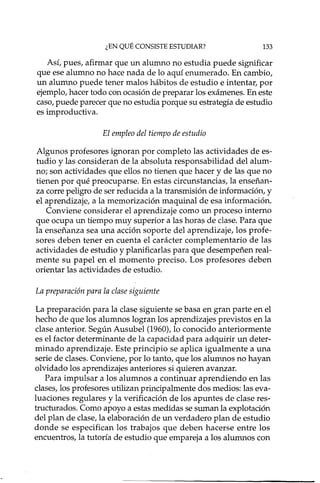 ¿EN QUÉ CONSISTE ESTUDIAR? 133
Así, pues, afirmar que un alumno no estudia puede significar
que ese alumno no hace nada de lo aquí enumerado. En cambio,
un alumno puede tener malos hábitos de estudio e intentar, por
ejemplo, hacer todo con ocasión de preparar los exámenes. En este
caso, puede parecer que no estudia porque su estrategia de estudio
es improductiva.
El empleo del tiempo de estudio
Algunos profesores ignoran por completo las actividades de es-
tudio y las consideran de la absoluta responsabilidad del alum-
no; son actividades que ellos no tienen que hacer y de las que no
tienen por qué preocuparse. En estas circunstancias, la enseñan-
za corre peligro de ser reducida a la transmisión de información, y
el aprendizaje, a la memorización maquinal de esa información.
Conviene considerar el aprendizaje como un proceso interno
que ocupa un tiempo muy superior a las horas de clase. Para que
la enseñanza sea una acción soporte del aprendizaje, los profe-
sores deben tener en cuenta el carácter complementario de las
actividades de estudio y planificarlas para que desempeñen real-
mente su papel en el momento preciso. Los profesores deben
orientar las actividades de estudio.
La preparación para la clase siguiente
La preparación para la clase siguiente se basa en gran parte en el
hecho de que los alumnos logran los aprendizajes previstos en la
clase anterior. Según Ausubel (1960), lo conocido anteriormente
es el factor determinante de la capacidad para adquirir un deter-
minado aprendizaje. Este principio se aplica igualmente a una
serie de clases. Conviene, por lo tanto, que los alumnos no hayan
olvidado los aprendizajes anteriores si quieren avanzar.
Para impulsar a los alumnos a continuar aprendiendo en las
clases, los profesores utilizan principalmente dos medios: las eva-
luaciones regulares y la verificación de los apuntes de clase res-
tructurados. Como apoyo a estas medidas se suman la explotación
del plan de clase, la elaboración de un verdadero plan de estudio
donde se especifican los trabajos que deben hacerse entre los
encuentros, la tutoría de estudio que empareja a los alumnos con
 