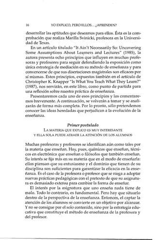 16 YO EXPLICO, PERO ELLOS ... ¿APRENDEN?
desarrollar las aptitudes que deseamos para ellos. Ésta es la com-
probación que realiza Marilla Svinicki, profesora en la Universi-
dad de Texas.
En un artículo titulado "It Ain't Necessarily So: Uncovering
Some Assumptions About Leqrners and Lectures" (1985), la
autora presenta ocho principios que influyen en muchas profe-
soras y profesores para seguir defendiendo la exposición como
única estrategia de mediación en su método de enseñanza y para
convencerse de que sus disertaciones magistrales son eficaces por
sí mismas. Estos principios, expuestos también en el artículo de
Christopher K. Knapper "Is What You Teach What They Learn?"
(1987), nos servirán, en este libro, como punto de partida para
una reflexión sobre nuestra práctica de enseñanza.
Presentaremos cada uno de esos principios y los comentare-
mos brevemente. A continuación, se volverán a tomar y se anali-
zarán de forma más completa. Por lo pronto, sólo pretendemos
conocer las ideas heredadas que perjudican a la evolución de la
enseñanza.
Primer postulado
LA MATERIA QUE EXPLICO ES MUY INTERESANTE
Y ELLA SOLA PUEDE ATRAER LA ATENCIÓN DE LOS ALUMNOS
Muchas profesoras y profesores se identifican aún como tales por
la materia que enseñan. Hay, pues, químicos que enseñan, técni-
cos en electrónica que enseñan o filósofos que también enseñan.
Su interés se fija más en su materia que en el modo de enseñada:
ellos piensan que su entusiasmo y el dominio que tienen de su
disciplina son suficientes para garantizar la eficacia en la ense-
ñanza. Es el caso de la profesora o profesor que se niega a adoptar
nuevas prácticas pedagógicas con el pretexto de que su asignatu-
ra es demasiado extensa para cambiar la forma de enseñar.
El interés por la asignatura que uno enseña nada tiene de
malo. Todo lo contrario, es fundamental. Pero hay que situado
dentro de la perspectiva de la enseñanza. Entonces, el captar la
atención de los alumnos se convierte en un objetivo por alcanzar.
y no se consigue por el solo contenido, sino por la estrategia edu-
cativa que constituye el método de enseñanza de la profesora y
del profesor.
 
