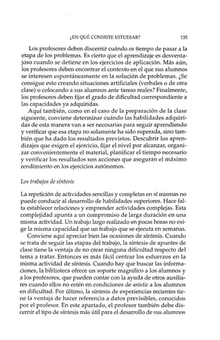¿EN QUÉ CONSISTE ESTUDIAR? 135
Los profesores deben discernir cuándo es tiempo de pasar a la
etapa de los problemas. Es cierto que el aprendizaje es desventa-
joso cuando se detiene en los ejercicios de aplicación. Más aún,
los profesores deben encontrar el contexto en el que sus alumnos
se interesen espontáneamente en la solución de problemas. ¿Se
consigue esto creando situaciones artificiales (verbales o de otra
clase) o colocando a sus alumnos ante tareas reales? Finalmente,
los profesores deben fijar el grado de dificultad correspondiente a
las capacidades ya adquiridas.
Aquí también, como en el caso de la preparación de la clase
siguiente, conviene determinar cuándo las habilidades adquiri-
das de esta manera van a ser necesarias para seguir aprendiendo
y verificar que esa etapa no solamente ha sido superada, sino tam-
bién que ha dado los resultados previstos. Descubrir los apren-
dizajes que exigen el ejercicio, fijar el nivel por alcanzar, organi-
zar convenientemente el material, planificar el tiempo necesario
y verificar los resultados son acciones que aseguran el máximo
rendimiento en los ejercicios autónomos.
Los trabajos de síntesis
La repetición de actividades sencillas y completas en sí mismas no
puede conducir al desarrollo de habilidades superiores. Hace fal-
ta establecer relaciones y emprender actividades complejas. Esta
complejidad apunta a un compromiso de larga duración en una
misma actividad. Un trabajo largo realizado en pocas horas no exi-
ge la misma capacidad que un trabajo que se ejecuta en semanas.
Conviene aquí apreciar bien las ocasiones de síntesis. Cuando
se trata de seguir las etapas del trabajo, la síntesis de apuntes de
clase tiene la ventaja de no crear ninguna dificultad respecto del
tema a tratar. Entonces es más fácil centrar los esfuerzos en la
misma actividad de síntesis. Cuando hay que buscar las informa-
ciones, la biblioteca ofrece un soporte magnífico a los alumnos y
a los profesores, que pueden contar con la ayuda de otros auxilia-
res cuando ellos no estén en condiciones de asistir a los alumnos
en dificultad. Por último, la síntesis de experiencias recientes tie-
ne la ventaja de hacer referencia a datos previsibles, conocidos
por el profesor. En este apartado, el profesor también debe dis-
cernir el tipo de síntesis más útil para el desarrollo de sus alumnos
 