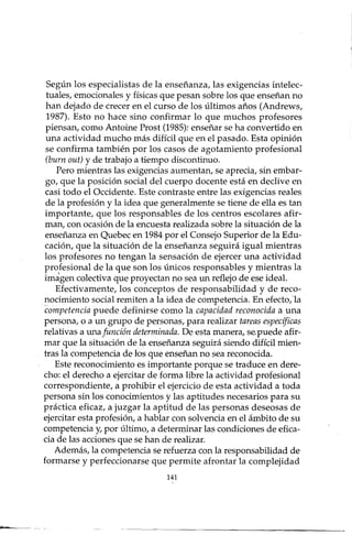 Según los especialistas de la enseñanza, las exigencias intelec-
tuales, emocionales y físicas que pesan sobre los que enseñan no
han dejado de crecer en el curso de los últimos años (Andrews,
1987). Esto no hace sino confirmar lo que muchos profesores
piensan, como Antoine Prost (1985): enseñar se ha convertido en
una actividad mucho más difícil que en el pasado. Esta opinión
se confirma también por los casos de agotamiento profesional
(burn out) y de trabajo a tiempo discontinuo.
Pero mientras las exigencias aumentan, se aprecia, sin embar-
go, que la posición social del cuerpo docente está en declive en
casi todo el Occidente. Este contraste entre las exigencias reales
de la profesión y la idea que generalmente se tiene de ella es tan
importante, que los responsables de los centros escolares afir-
man, con ocasión de la encuesta realizada sobre la situación de la
enseñanza en Quebec en 1984 por el Consejo Superior de la Edu-
cación, que la situación de la enseñanza seguirá igual mientras
los profesores no tengan la sensación de ejercer una adividad
profesional de la que son los únicos responsables y mientras la
imagen colectiva que proyectan no sea un reflejo de ese ideal.
Efectivamente, los conceptos de responsabilidad y de reco-
nocimiento social remiten a la idea de competencia. En efecto,la
competencia puede definir se como la capacidad reconocida a una
persona, o a un grupo de personas, para realizar tareas específicas
relativas a unafunción determinada. De esta manera, se-puede afir-
mar que la situación de la enseñanza seguirá siendo difícil mien-
tras la competencia de los que enseñan no sea reconocida.
Este reconocimiento es importante porque se traduce en dere-
cho: el derecho a ejercitar de forma libre la actividad profesional
correspondiente, a prohibir el ejercicio de esta actividad a toda
persona sin los conocimientos y las aptitudes necesarios para su
práctica eficaz, a juzgar la aptitud de las personas deseosas de
ejercitar esta profesión, a hablar con solvencia en el ámbito de su
competencia y, por último, a determinar las condiciones de efica-
cia de las acciones que se han de realizar.
Además, la competencia se refuerza con la responsabilidad de
formarse y perfeccionarse que permite afrontar la complejidad
141
 