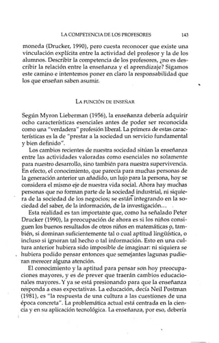 LA COMPETENCIA DE LOS PROFESORES 143
moneda (Drucker, 1990), pero cuesta reconocer que existe una
vinculación explícita entre la actividad del profesor y la de los
alumnos. Describir la competencia de los profesores, ¿no es des-
cribir la relación entre la enseñanza y el aprendizaje? Sigamos
este camino e intentemos poner en claro la responsabilidad que
los que enseñan saben asumir.
LA FUNCIÓN DE ENSEÑAR
Según Myron Lieberman (1956), la enseftanza debería adquirir
ocho características esenciales antes de poder ser reconocida
corno una "verdadera" profesión liberal. La primera de estas carac-
terísticas es la de "prestar a la sociedad un servicio fundamental
y bien definido".
Los cambios recientes de nuestra sociedad sitúan la enseñanza
entre las actividades valoradas corno esenciales no solamente
para nuestro desarrollo, sino también para nuestra supervivencia.
En efecto, el conocimiento, que parecía para muchas personas de
la generación anterior un añadido, un lujo para la persona, hoy se
considera el mismo eje de nuestra vida social. Ahora hay muchas
personas que no forman parte de la sociedad industrial, ni siquie-
ra de la sociedad de los negocios; se estáñintegrando en la so-
ciedad del saber, de la información, de la investigación ...
Esta nialidad es tan importante que, corno ha señalado Peter
Drucker (1990), la preocupación de ahora es si los niños consi-
guen los buenos resultados de otros niños en matemáticas p, tam-
bién, si dominan suficientemente tal o cual aptitud linguística, o
incluso si igncmm tal hecho o tal información. Esto en una cul-
tura anterior hubiera sido imposible de imaginar: ni siquiera se
hubiera podido pensar entonces que semejantes lagunas pudie-
ran merecer alguna atención.
El conocimiento y la aptitud para pensar son hoy preocupa-
ciones mayores, y es de prever que traerán cambios educacio-
nales mayores" Y ya se está presionando para que la enseñanza
responda a esas expectativas. La educación, decía Neil Postman
(1981), es "la respuesta de una cultura a las cuestiones de una
época concreta". La problemática actual está centrada en la cien-
cia y en su aplicaCión tecnológica. La enseñanza, por eso, debería
 