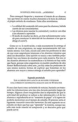 YO EXPLICO, PERO ELLOS... ¿APRENDEN? 17
Para conseguir despertar y mantener el interés de un alumno,
hay que tener en cuenta muchos elementos a la hora de elaborar
el propio método de enseñanza. Entre ellos recordamos:
- La utilidad del contenido del curso para los alumnos, habida
cuenta de sus conocimientos.
- Las técnicas para suscitar la curiosidad y motivar con ellas
a los alumnos a aprender.
- El modo de enseñar (esdecir,¿eséste suficientemente varia-
do para mantener la atención de los alumnos a los que se
dirige el curso?).
Como se ve, la motivación, o más exactamente la entrega al
estudio de una asignatura, no surge necesariamente del con-
tenido mismo. Con todo, circula aún entre los profesores la idea
de que unas asignaturas interesan a los alumnos mientras que
otras los desaniman. Esta opinión se asocia a otra también perju-
dicial: hay una forma de enseñar para cada materia. Por eso, si
los alumnos aborrecen las matemáticas o la historia no hay nada
que hacer, ¡porque estas asignaturas no pueden enseñarse de otra
forma! Reflexionando sobre esto, ¿no hay entre los profesores de
una misma materia formas de explicar que fomentan en los
alumnos una mayor o menor entrega al estudio para aprender?
Segundo postulado
Los ALUMNOS SON CAPACES DE RETENER E INTEGRAR
UNA CORRIENTE INFORMATIVA DURANTE MÁS DE 50 MINUTOS
Siuna clase fuera como un boletín de noticias, bastaría con trans-
mitir las informaciones una tras otra durante periodos largos de
tiempo. Algunas clases magistrales dan la impresión de que la
actividad del profesor se reduce a dar información y el de los
alumnos a reproducida en su "memoria de papel" a la espera de
poderla memorizar en el tiempo de estudio. El proceso sería el
siguiente: transmitir-transcribir-memorizar. En este supuesto no es
extraño oír decir que hay que" aprender" la materia, aunque sea
sólo más tarde cuando se comprenda y se descubra para qué
puede servir.
 