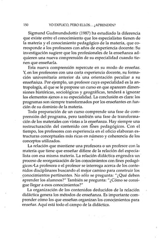 150 YO EXPLICO, PERO ELLOS... ¿APRENDEN?
Sigmund Gudmundsdottir (1987) ha estudiado la diferencia
que existe entre el conocimiento que los especialistas tienen de
la materia y el conocimiento pedagógico de la materia, que co-
rresponde a los profesores con años de experiencia docente: Su
investigación sugiere que los profesionales de la enseñanza ad-
quieren una nueva comprensión de su especialidad cuando tie-
nen que enseñar la.
Esta nueva comprensión repercute en su modo de enseñar.
Y,en los profesores con una corta experiencia docente, su forma-
ción universitaria anterior da' una orientación peculiar a su
enseñanza. Por ejemplo, un profesor cuya especialidad es la an-
tropología, al que se le propone un curso en que aparecen dimen-
siones históricas, sociológicas y geográficas, tenderá a ignorar
los elementos ajenos a su especialidad. La conclusión es clara: los
programas son siempre transformados por los enseñantes en fun-
ción de su dominio de la materia.
Toda preparación de un curso comprende una fase de com-
prensión del programa, pero también una fase de transforma-
ción de los materiales con vistas a la enseñanza. Hay siempre una
restructuración del contenido con fines pedagógicos. Con el
tiempo, los profesores con experiencia en el oficio elaboran es-
tructuras conceptuales más ricas en número y coherencia de los
conceptos utilizados. -
La relación que mantiene una profesora o un profesor con la
materia que tiene que enseñar difiere de la relación del especia-
lista con esa misma materia. 'La relación didáctic~ engendra un-
proceso de reorganización de los co).).ocimientosconfines pedagó-
gicos.'La profesora o el profesor se interroga acerca de los conte-
nidos disciplinares buscando el mejor camino para construir los
sonocimientos pertinentes. No sólo se pregunta: "¿Qué deben
-aprender los alumnos?" También se pregunta: "¿CÓmo se consi-
gue llegar a esos conocimientos?" _
La organización de los contenidos deducidos de la relación
didáctica genera los métodos de enseñanza. Es importante com-
prender cómo los que enseñan organizan los conocimientos para
enseñar. Aquí está todo el campo de la didáctica.
 