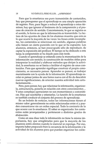 18 YO EXPLICO, PERO ELLOS ... ¿APRENDEN?
Para que la enseñanza sea pura transmisión de contenidos,
hay que presuponer que el aprendizaje es una simple operación
de registro. Pero, para llegar a reducir el aprendizaje a estos tér-
minos, hay que ignorar el fenómeno de la comprensión y el pro-
ceso de creación de sentido. Concretamente, lo que se registra es
el sonido, la forma en que la información es transmitida. La lec-
tura de los apuntes de clase de los alumnos muestra que esto es
lo que ocurre la mayoría de las veces: las frases están incomple-
tas, los contenidos se relacionan sin sentido, algunas palabras
sólo tienen un cierto parecido con lo que se ha expuesto. Los
alumnos, entonces, se han preocupado sólo de reproducir, de
captar la exposición del profesor. El tiempo se ha dedicado a esta
tarea; la comprensión se ha dejado para más tarde.
Cuando el aprendizaje se entiende como la memorización de la
información con sentido, la construcción de modelos útiles para
interpretar la realidad y elaborar métodos que dirijan la activi-
dad, la enseñanza no se limita a facilitar el registro de unos con-
tenidos. Para que aprender signifique construir el propio cono-
cimiento, es necesario pensar. Aprender es pensar, es trabajar
mentalmente con la ayuda de la información. El aprendizaje es-
colar es pensar juntos de una forma nueva con el fin de descubrir
nuevas significaciones, de orientar nuestra actividad más satis-
factoriamente ...
Pero, para pensar, hay que relacionar la información, organizar-
la, estructurarla, ponerla en relación con otros conocimientos ...
y estas complejas operaciones no son momentáneas o automáti-
cas. Hay que suscitarlas y orientadas. La función de la enseñanza
es también conducir el conjunto del proceso de aprendizaje.
En un boletín de noticias, todas las informaciones tienen el
mismo valor: generalmente no están relacionadas entre sí y pue-
den comunicarse sin un orden especial. Todo lo contrario de lo
que ocurre con la enseñanza. El saber es organizado: los conte-
nidos están jerarquizados y pertenecen a distintos grados de
abstracción.
Como en una clase toda la información no tiene la misma im-
portancia, hay que arreglárselas para que la mayoría de los
alumnos estén atentos cuando lo esencial se exponga. Por eso,
importa haber preparado bien la secuencia de la información y la
actividad de los alumnos para que puedan organizar los conte-
 