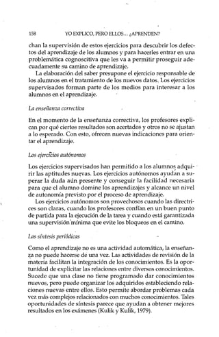158 YO EXPLICO, PERO ELLOS ... ¿APRENDEN?
chan la supervisión de estos ejercicios para descubrir los defec-
tos del aprendizaje de los alumnos y para hacerles entrar en una
problemática cognoscitiva que les va a permitir proseguir ade-
cuadamente su camino de aprendizaje.
La elaboración del saber presupone el ejercicio responsable de
los alumnos en el tratamiento de los nuevos datos, Los ejercicios
supervisados forman parte de los medios para interesar a los
alumnos en el aprendizaje.
La enseñanza correctiva
En el momento de la enseñanza correctiva, los profesores expli-
can por qué ciertos resultados son acertados y otros no se ajustan
a lo esperado. Con esto, ofrecen nuevas indicaciones para orien-
tar el aprendizaje.
Los ejercíéios autónomos
Los ejercicios supervisados han permitido a los alumnoS adqui- .
rir las aptitudes nu~vas. Los ejercicios autónomos ayudan a su-
perar la duda aún presente y conseguir la facilidad necesaria
para que el alumno domine los aprendizajes y alcance un nivel
de autonomía previsto por el proceso de aprendizaje.
Los ejercicios autónomos son provechosos cuando las directri-
ces son claras, cuando los profesores confían en ún buen punto
de partida para la ejecución de la tarea y cuando está garantizada
una supervisión 'mínima que evite los bloqueos en el camino.
Las síntesis periódicas
Como el aprendizaje no es una actividad automática, la enseñan-
~a no puede hacerse de una vez. Las actividades de revisión de la
materia facilitan la integración de los conocimientos. Es la opor-
tunidad de explicitar las relaciones entre diversos conocimientos.
Sucede que una clase no tiene programado dar conocimientos
nuevos, pero puede organizar los adquiridos estableciendo rela-
ciones nuevas entre ellos. Esto permite abordar problemas cada
vez más complejos relacionados con muchos conocimientos. Tales
oportunidades de síntesis parece que ayudan a obtener mejores
resultados en los exámenes (Kulik y Kulik, 1979).
 