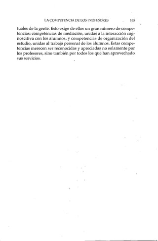 LA COMPETENCIA DE LOS PROFESORES 165
tuales de la gente. Esto exige de ellos un gran número de compe-
tencias: competencias de mediación, unidas a la interacción cog-
noscitiva con los alumnos, y competencias de organización del
estudio, unidas al trabajo personal de los alumnos. Estas compe-
tencias merecen ser reconocidas y apreciadas no solamente por
los profesores, sino también por todos los que han aprovechado
sus servicios.
 