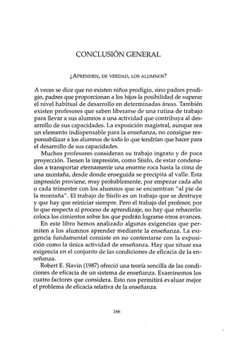 CONCLUSIÓN GENERAL
¿APRENDEN, DE VERDAD, LOS ALUMNOS?
A veces se dice que no existen niños prodigio, sino padres prodi-
gio, padres que proporcionan a los hijos la posibilidad de superar
el nivel habitual de desarrollo en determinadas áreas. También
existen profesores que saben liberarse de una rutina de trabajo
para llevar a sus alumnos a una actividad que contribuya al des-
arrollo de sus capacidades. La exposición magistral, aunque sea
un elemento indispensable para la enseñanza, no consigue res-
ponsabilizar a los alumnos de todo lo que tendrían que hacer para
el desarrollo de sus capacidades.
Muchos profesores consideran su trabajo ingrato y de poca
proyección. Tienen la impresión, como Sísifo, de estar condena-
dos a transportar eternamente una enorme roca hasta la cima de
una montaña, desde donde enseguida se precipita al valle. Esta
impresión proviene, muy probablemente, por empezar cada año
o cada trimestre con los alumnos que se encuentran "al pie de
la montaña". El trabajo de Sísifo es un trabajo que se destruye
y que hay que reiniciar siempre. Pero el trabajo del profesor, por
lo que respecta al proceso de aprendizaje, no hay que rehacerlo:
coloca los cimientos sobre los que podrán lograrse otros avances.
En este libro hemos analizado algunas exigencias que per-
miten a los alumnos aprender mediante la enseñanza. La exi-
gencia fundamental consiste en no contentarse con la exposi-
ción como la única actividad de enseñanza. Hay que situar esa
exigencia en el conjunto de las condiciones de eficacia de la en-
señanza.
Robert E. Slavin (1987) ofreció una teoría sencilla de las condi-
ciones de eficacia de un sistema de enseñanza. Examinemos los
cuatro factores que considera. Esto nos permitirá evaluar mejor
el problema de eficacia relativa de la enseñanza.
166
 