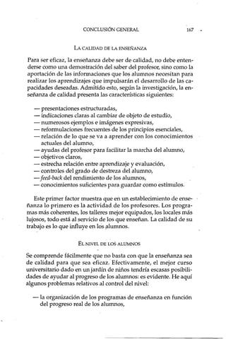 CONCLUSIÓN GENERAL
LA CALIDAD DE LA ENSEÑANZA
167
Para ser eficaz, la enseñanza debe ser de calidad, no debe enten-
derse como una demostración del saber del profesor, sino como la
aportación de las informaciones que los alumnos necesitan para
realizar los aprendizajes que impulsarán el desarrollo de las ca-
pacidades deseadas. Admitido esto, según la investigación, la en-
señanza de calidad presenta las características siguientes:
- presentaciones estructura das,
- indicaciones claras al cambiar de objeto de estudio,
- numerosos ejemplos e imágenes expresivas,
- reformulaciones frecuentes de los principios esenciales,
- relación de lo que se va a aprender con los conocimientos
actuales del alumno,
- ayudas del profesor para facilitar la marcha del alumno,
- objetivos claros,
- estrecha relación entre aprendizaje y evaluación,
- controles del grado de destreza del alumno,
- feed-back del rendimiento de los alumnos,
- conocimientos suficientes para guardar como estímulos.
Este primer factor muestra que en un establecimiento de ense-
ñanza lo primero es la actividad de los profesores. Los progra-
mas más coherentes, los talleres mejor equipados, los locales más
lujosos, todo está al servicio de los que enseñan. La calidad de su
trabajo es lo que influye en los fllumnos.
EL NIVEL DE LOS ALUMNOS
Se comprende fácilmente que no basta con que la enseñanza sea
de calidad para que sea eficaz. Efectivamente, el mejor curso
universitario dado en un jardín de niños tendría escasas posibili-
dades de ayudar al progreso de los alumnos: es evidente. He aquí
algunos problemas relativos al control del nivel:
- la organización de los programas de enseñanza en función
del progreso real de los alumnos,
 