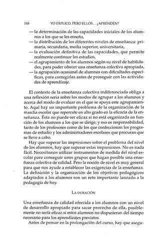 168 YO EXPLICO, PERO ELLOS ... ¿APRENDEN?
-la determinación de las capacidades iniciales de los alum-
nos a los que se les enseña,
-la distribución de los diferentes niveles de enseñanza: pri-
maria, secundaria, media superior, universitaria,
-la evaluación definitiva de las capacidades, que permite
realmente continuar los estudios,
- el agrupamiento de los alumnos según su nivel de habilida-
des, para poder ofrecer una enseñanza colectiva apropiada,
-la agrupación ocasional de alumnos con dificultades especí-
ficas, para corregirlas antes de proseguir con las activida-
des de aprendizaje.
El contexto de la enseñanza colectiva indiferenciada obliga a
una reflexión seria sobre los modos de agrupar a los alumnos y
acerca del modo de evaluar en el que se apoya este agrupamien-
to. Aquí hay un importante problema de la organización de la
marcha escolar que repercute en alto grado en la eficaciade la en-
señanza. Ésta no puede ser eficaz si no está organizada en fun-
.ción de los alumnos a los que se dirige; yeso es responsabilidad,
tanto de los profesores como de los que confeccionan los progra-
mas de estudio y los administradores escolares que procuran que
se lleve a cabo.
Hay que superar las impresiones sobre el problema del nivel
de los alumnos, hay que superar estas impresiones. No es nada
fácil. Necesitamos utilizar instrumentos de medida del nivel es-
colar para conseguir unos grupos que hagan posible una ense-
ñanza colectivade calidad. Pero la noción de nivel es muy general
para que nos ayude a establecer las exigencias de la enseñanza.
La definición y la organización de los objetivos pedagógicos
adaptados a los alumnos son un reto importante lanzado a la
pedagogía de hoy.
LA DURACIÓN
Una enseñanza de calidad ofrecida a los alumnos con un nivel
de desarrollo apropiado para sacar provecho de ella, posible-
mente no sería eficazsi estos alumnos no dispusieran del tiempo
necesario para los aprendizajes previstos.
Antes de pensar en la prolongación del curso, hay que asegu-
 