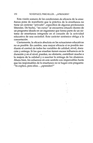 170 YO EXPLICO, PERO ELLOS ... ¿APRENDEN?
Esta visión somera de las condiciones de eficacia de la ense-
ñanza pone de manifiesto que la práctica de la enseñanza no
tiene un carácter "privado", específico de algunas profesiones
liberales. De hecho, "mi curso" se encuentra situado dentro de
un programa ideado en un organismo que forma parte de un sis-
tema de enseñanza integrado en el corazón de la actividad
educativa de una sociedad. Este carácter sistémico obliga a la
concertación.
Ciertamente, la eficaciaabsoluta en las actuaciones educativas
no es posible. En cambio, una mayor eficacia sí es posible me-
diante el control de todas las variables de calidad, nivel, dura-
ción y entrega. Silos que enseñan tienen escasa influencia en la
duración y en el nivel, pueden, no obstante, contribuir mucho a
la mejora de la calidad y a suscitar la entrega de los alumnos.
Ahora bien, los esfuerzos en este sentido son impensables hasta
que los responsables de la enseñanza no se hagan esta pregunta:
"Yoexplico,pero ellos... ¿aprenden?"
 