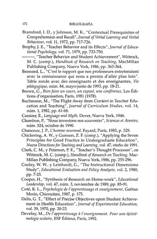 172 BIBLIOGRAFÍA
Bransford,I. D., Y Johnson, M. K., "Contextual Prerequisites of
Comprehension and Recall", Joumal ofVerbal Leaming and Verbal
Behaviour, vol. 11,1972, pp. 717-726.
Brophy, J. E., "Teacher Behavior and its Effects", Journal of Educa-
tíonal Psychology, vol. 71, 1979, pp. 733-750.
---, "Teacher Behavior and Student Achievement", Wittrock,
M. C. (comp.), Handbook of Research on Teaching, MacMillan
Publishing Company, Nueva York, 1986, pp. 363-364.
Brossard, L., "C'est le rapport que nos professeurs entretenaient
avec la connaissance qui nous a permis d'aller plus loin".
Table ronde avec des enseignants et des enseignantes, Vie
pédagogique, núm. 84, mayo-junio de 1993, pp. 18-21.
Brown, G., Bien faire un cours, un exposé, une conférence, Les Édi-
tions d'organisation, París, 1981 (1978).
Buchmann, M., "The Flight Away from Content in Teacher Edu-
cation and Teaching", Journal of Curriculum Studies, vol. 14,
núm. 1, 1982, pp. 61-68.
Cassirer, E., Language and Myth, Dover, Nueva York, 1946.
Chambon, P., "Nous inventons nos souvenirs", Sciences et Avenirs,
núm. 524, octubre de 1990.
Chanceux, J. P., L'homme neuronal, Fayard, París, 1983, p. 329.
Chickering, A. W, y Gamson, Z. F. (comp.), "Applying the Seven
PrincipIes for Good Practice in Undergraduate Education",
Nueva Directions for Teaching and Leaming, vol. 47, otoño de 1991.
Clark, C. M., y Peterson, P. E., "Teacher's Thought Processes", en
Wittrock, M. C. (comp.), Handbook of Research on Teaching, Mac-
Millan Publishing Company, Nueva York, 1986;pp. 255-296.
Cooley, W. W., y Leinhardt, G., "The Instructional Dimensions
Study", Educational Evaluation and Policy Analysis, vol. 2, 1980,
pp. 7-25..
Cooper, H., "Synthesis of Research on Home-work", Educational
Leadershíp, vol. 47, núm. 3, noviembre de 1989, pp. 85-91.
Coté, R. L., Psychologie de l'apprentissage et enseignement, Gaetan
Morin, Chicoutimi, 1987, p. 175.
Dalis,G. T., "Effect of Precise Objectives upon Student Achieve-
ment in Health Education", Journal of Experimental Education,
vol. 39, 1970, pp. 20-23.
Develay, M., De l'apprentissage a l'enseignement. Pour une épisté-
mologíe scolaire, ESF Éditeur, París, 1992.
 