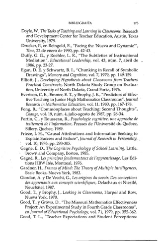 BIBLIOGRAFíA 173
Doyle, W., The Tasks ofTeaching and Learning in Classrooms, Research
and Development Center for Teacher Education, Austin, Texas
University,1979.
Drucker, P., en Reingold, E., "Facing the 'Nueva and Dynamic"',
Time, 22 de enero de 1990, pp. 42-43.
Duffy, G. G., Y Roehler, L. R, "The Subtleties of Instructional
Mediation", Educational Leadership, vol. 43, núm. 7, abril de _
1986, pp. 23-27.
Egan, D. E. Y Schwartz, B. 1., "Chunking in Recall of Symbolic
Drawings", Memory and Cognition, vol. 7, 1979, pp. 149-159.
Elliott, J., Developing Hypothesis about Classrooms from Teachers
Practical Constructs, North Dakota Study Group on Evalua-
tion, University of North Dakota, Grand Forks, 1976.
Evertson, eE., Emmer, E. T, Y Brophy, J. E., "Predictors of Effec-
tive Teaching in Junior High Mathematics Classrooms", Journal
Research in Mathematics Education, vol. 11,1980, pp. 167-178.
Fong, B., "Commonplaces about Teaching: Second Thoughts",
Change, vol. 19, núm. 4, julio-agosto de 1987, pp. 28-34.
Fortin, e,y Rousseau, R, Psychologie cognitive, une approche de
traitement de l'ínformation, Presses de l'Université du Québec,
Sillery, Quebec, 1989.
Frieze, 1. H., "Causal Attributions and Information Seeking to
Explain Success and Failure", Journal of Research in Personality, .
. vol. lO, 1976, pp. 293-305.
Gagne, E. D., The Cognitive Psychology of School Learning, Little,
Brown and Company, Boston, 1985.
Gagné, R, Les principes fondamentaux de l'apprentissage, Les Édi-
tions HRW Itée, Montreal, 1976.
Gardner, H., Frames of Mind: The Theory of Multiple Intelligences,
Basic Books, Nueva York, 1983.
Giordan, A. y De Vecchi, G., Les origines du savoir. Des conceptions
des apprenants aux concepts scíentifiques, Delachaux et Niestlé,
Neuchatel,1987.
Good, T, y Brophy, J., Looking in Classrooms, Harper and Row,
Nueva York, 1970.
Good, T, y Grows, D., "The Missouri Mathematics Effectiveness
Project: An Experimental Study in Fourth Grade Classrooms",
en Journal of Educational Psychology, vol. 71, 1979, pp. 355-362.
Good, T L., "Teacher Expectations and Student Perceptions:
 