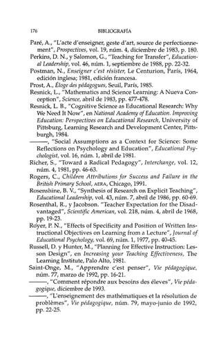 176 BIBLIOGRAFÍA
Paré, A., "L'acte d'enseigner, geste d'art, source de perfectionne-
ment", Prospectives, vol. 19, núm. 4, diciembre de 1983, p. 180.
Perkins, D. N., YSalomon, G., "Teaching for Transfer", Edueation-
al Leadership, vol. 46, núm. 1, septiembre de 1988, pp. 22-32.
Postman, N., Enseigner e'est résister, Le Centurion, París, 1964,
edición inglesa; 1981, edición francesa.
Prost, A., Éloge des pédagogues, Seuil, París, 1985.
Resnick, L., "Mathematics and Science Learning: A Nueva Con-
ception", Seienee, abril de 1983, pp. 477-478.
Resnick, L. B., "Cognitive Science as Educational Research: Why
We Need It Now", en National Aeademy of Edueation. Improving
Edueation: Perspeetives on Edueational Researeh, University of
Pittsburg, Learning Research and Development Center, Pitts-
burgh,1984.
---, "Social Assumptions as a Context for Science: Some
Reflections on Psychology and Education", Edueational Psy-
ehologist, vol. 16, núm. 1, abril de 1981.
Richer, S., "Toward a Radical Pedagogy", Interehange, vol. 12,
núm. 4, 1981, pp. 46-63.
Rogers, c., Children Attributions for Sueeess and Failure in the
British Primary Sehool, AERA, Chicago, 1991.
Rosenshine, B. V., "Synthesis of Research on Explicit Teaching",
Edueational Leadership, vol. 43, núm. 7, abril de 1986, pp. 60-69.
Rosenthal, R., y Jaéobson. "Teacher Expectation for the Disad-
vantaged", Seientifie American, vol. 218, núm. 4, abril de 1968,
pp. 19-23.
Rdyer, P. N., "Effects of Specificity and Position of Written Ins-
tructional Objectives on Learning from a Lecture", Joumal of
Edueational Psyehology, vol. 69, núm. 1,1977, pp. 40-45.
Russell, D. y Hunter, M., "Planning for Effective Instruction: Les-
son Design", en Inereasing your Teaehing Effeetiveness, The
Learning Institute, Palo Alto, 1981.
Saint-Onge, M., "Apprendre c'est penser", Vie pédagogique,
núm. 77, marzo de 1992, pp. 16-21.
---, "Comment répondre aux besoins des éleves", Vie péda-
gogique, diciembre de 1993.
---, "L'enseignement des mathématiques et la résolution de
problemes", Vie pédagogique, núm. 79, mayo-junio de 1992,
pp. 22-25.
 