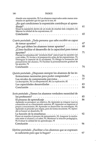 180 ÍNDICE
chando una exposición, 59; Los alumnos reservados están menos inte-
resados en aprender que los que no lo son, 60
¿En qué condiciones la exposición contribuye al apren-
dizaje? 61
Situar la exposición dentro de un modo de enseñar más completo, 62;
Mejorar la calidad de las exposiciones, 63
Conclusión 65
Cuarto postulado. ¿Toda persona que sabe escribir es capaz
de tomar apuntes? 67
¿Por qué deben los alumnos tomar apuntes? 68
¿Cómo facilitar el desarrollo de la capacidad para tomar
apuntes? 71
Precisar la naturaleza del "producto final" para el que los apuntes van
a ser útiles, 72; Invitar a la preparación antes de las exposiciones, 73;
Distinguir lo esencial de lo accidental, 73; Dirigir la formación del
pensamiento del alumno, 73; Facilitar la personalización gradual de
los apuntes, 74
Conclusión 74
Quinto postulado. ¿Disponen siempre los alumnos de las in-
formaciones necesarias para poder comprender? 76
Los niveles de comprensión previstos 77
La descripción, 78; La interpretación, 80; La explicación, 82
Las capacidades desarrolladas 83
Conclusión 84
Sexto postulado. ¿Tienen los alumnos verdadera necesidad de
los profesores? 85
El proceso de aprendizaje 86
Aprender es perseguir un objetivo, 86; Aprender es integrar nuevos
contenidos en su conocimiento anterior, 87; Aprender es organizar el
propio conocimiento, 89; Aprender es desarrollar las estrategias, 90;
Aprender es proceder por etapas, pero de forma recurrente, 91; Apren-
der es buscar un desarrollo, 92
La función de la enseñanza 92
Poner en marcha el proceso de pensamiento, 93; Asegurar la media-
ción entre el alumno y el saber, 93; Mantener la relación pedagógica,
95; Evaluar la calidad de los aprendizajes, 95
Conclusión 96
Séptimo postulado. ¿Facilitar a los alumnos que se expresen
es suficiente para que lo hagan? 97
 