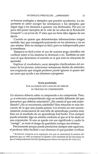 YO EXPLICO, PERO ELLOS... ¿APRENDEN? 21
se buscan analogías y ejemplos que puedan ayudamos. Lo im-
portante es saber escoger las semejanzas y los ejemplos que
digan algo a los alumnos a quienes van destinados. Por eso, es
poco útil poner ejemplos de la vida de los años de la Revolución
tranquila* a un joven de 17años que no tiene idea alguna de esa
época.
Cuando se quiere que determinadas informaciones tengan
sentido, hay que conseguirlo pensando en los alumnos y no en
uno mismo. Esto no siempre es fácit pero es indispensable para
la enseñanza.
Tampoco es fácil evitar el uso de nuestra jerga científica sin
verificar antes si los alumnos la dominan o no. También en este
caso el que determina el sentido es el que está en situación de
aprender.
Explicar el vocabulario, sacar ejemplos clarificadores del en-
torno de los jóvenes, seleccionar semejanzas fáciles de entender,
son exigencias que ningún profesor puede ignorar si quiere dar
un curso que ayude a sus alumnos a progresar.
Sexto postulado
Los ALUMNOS SON CAPACES DE DIRIGIR
SU PROCESO DE COMPRENSIÓN
Un alumno debería saber si comprende o no comprende. Pero,
¿y si estuviera comprendiendo algo en sentido diferente del que
pensamos que debería entenderlo? ¿No creería él que está enten-
diendo? ¿No se encontraría satisfecho? Esta situación es más fre-
cuente de lo que uno pueda pensar. Los errores no son necesa-
riamente consecuencia de una falta de aprendizaje; pueden muy
bien ser el resultado de un aprendizaje mal hecho. Uno siempre
puede entender algo en sentido contrario al que se le ha dado en
una exposición. Si uno se queda con ese significado y nadie lo
"corrige", se corre el riesgo de guardarlo aunque sea erróneo.
Precisamente porque puede producirse siempre este equívoco,
el profesor debe facilitar a sus alumnos el que puedan verificar
* Revolución tranquila es la expresión con que se caracterizó la mística del
gobierno que, en 1960, se instauró en Quebec como resultado de las elecciones en
que el independentista Partido Quebequense obtuvo la mayoría de votos. [E.]
 