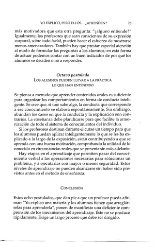 YO EXPLICO, PERO ELLOS ... ¿APRENDEN? 23
más motivadora que esta otra pregunta: "¿alguno entiende?"
Igualmente, los profesores que sean conscientes de su expresión
corporal, sobre todo facial, pueden hacer el esfuerzo de mostrarse
menos amenazadores. También hay que prestar especial atención
al modo de formular las preguntas a los alumnos; en esta forma
de actuar podemos contar con un buen indicador de por qué los
alumnos se deciden o no a responder.
Octavo postulado
Los ALUMNOS PUEDEN LLEVAR A LA PRÁCTICA
LO QUE HAN ENTE1'-.TIIDO
Se piensa a menudo que aprender contenidos orales es suficiente
para organizar los comportamientos en forma de conducta inteli-
gente. Se cree que, si uno sabe algo, la conducta que corresponde
a ese conocimiento se elabora espontáneamente. Sin embargo,
abundan los casos en que la conducta y la explicación son con-
trarios. La enseñanza debe planificarse para que facilite la armo-
nización de todo el sistema de conocimientos del individuo.
Si los profesores destinan durante el curso un tiempo para que
los alumnos puedan aplicar inteligentemente lo que se les ha ex-
plicado a lo largo de la exposición, están contribuyendo a que se
aprenda con una buena motivación, comprobando la utilidad de lo
conocido en circunstancias reales que se presentarán más adelante.
Hay etapas en el aprendizaje que permiten pasar del conoci-
miento verbal a las operaciones necesarias para solucionar un
problema, y a ejecutarlas con mayor o menor seguridad. Estos
niveles de aprendizaje no pueden alcanzarse sin haber sido pre-
vistos antes en el método de enseñanza.
CONCLUSIÓN
Estos ocho postulados, que dan pie a que un profesor pueda afir-
mar: "Yo explico una materia y los alumnos tienen que arreglár-
selas para aprenderla", ponen de manifiesto una deficiente com-
prensión de los mecanismos del aprendizaje. Éste no se produce
rápidamente. Exige un largo proceso que debe ser dirigido.
 
