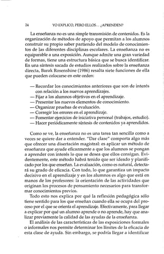 24 YO EXPLICO, PERO ELLOS ... ¿APRENDEN?
La enseñanza no es una simple transmisión de contenidos. Es la
organización de métodos de apoyo que permitan a los alumnos
construir su propio saber partiendo del modelo de conocimien-
tos de !as diferentes disciplinas escolares. La enseñanza no es
equiparable a una exposición. Aunque admite una gran variedad
de formas, tiene una estructura básica que se busca identificar.
En una síntesis sacada de estudios realizados sobre la enseñanza
directa, Barak Rosenshine (1986) resalta siete funciones de ella
que pueden colocarse en este orden:
- Recordar los conocimientos anteriores que son de interés
con relación a los nuevos aprendizajes.
- Fijar a los alumnos objetivos en el aprendizaje.
- Presentar los nuevos elementos de conocimiento.
- Organizar pruebas de evaluación.
- Corregir los errores en el aprendizaje.
- Fomentar ejercicios de iniciativa personal (trabajos, estudio).
- Hacer periódicamente síntesis de contenidos ya aprendidos.
Como se ve, la enseñanza no es una tarea tan sencilla como a
veces se quiere dar a entender. "Dar clase" comporta algo más
que ofrecer una disertación magistral: es aplicar un método de
enseñanza que ayude eficazmente a que los alumnos se pongan
a aprender con interés lo que se desea que ellos consigan. Evi-
dentemente, este método habrá tenido que ser ideado y planifi-
cado por los que enseñan. La evaluación, como es natural, detecta-
rá su grado de eficacia. Con todo, lo que garantiza un impacto
decisivo en el aprendizaje y en los alumnos es algo que está en
manos de los profesores: la orientación de las actividades que
originan los procesos de pensamiento necesarios para transfor-
mar conocimientos previos.
Todo esto nos explica por qué la reflexión pedagógica sólo
tiene sentido para los que enseñan cuando ella se ocupa del pro-
ceso por el que se orienta el aprendizaje. Efectivamente, para llegar
a explicar por qué un alumno aprende o no aprende, hay que ana-
lizar previamente la calidad de las ayudas de la enseñanza.
El análisis de las características de las exposiciones formales
o informales nos permite determinar los límites de la eficacia de
esta clase de ayuda. Sin embargo, se podría llegar a identificar
 