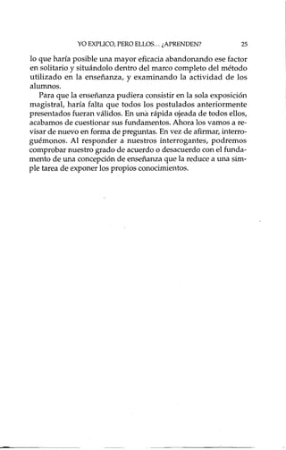 YO EXPLICO, PERO ELLOS... ¿APRENDEN? 25
lo que haría posible una mayor eficacia abandonando ese factor
en solitario y situándolo dentro del marco completo del método
utilizado en la enseñanza, y examinando la actividad de los
alumnos.
Para que la enseñanza pudiera consistir en la sola exposición
magistral, haría falta que todos los postulados anteriormente
presentados fueran válidos. En una rápida ojeada de todos ellos,
acabamos de cuestionar sus fundamentos. Ahora los vamos a re-
visar de nuevo en forma de preguntas. En vez de afirmar, interro-
guémonos. Al responder a nuestros interrogante s, podremos
comprobar nuestro grado de acuerdo o desacuerdo con el funda-
mento de una concepción de enseñanza que la reduce a una sim-
ple tarea de exponer los propios conocimientos.
 